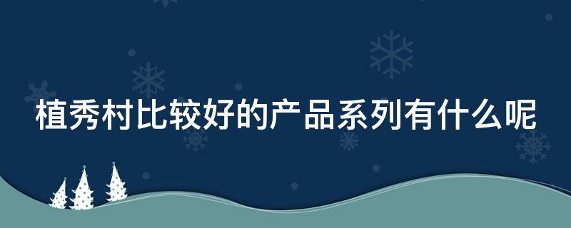 植秀村比较好的产品系列有什么呢 植秀村护肤品怎么样