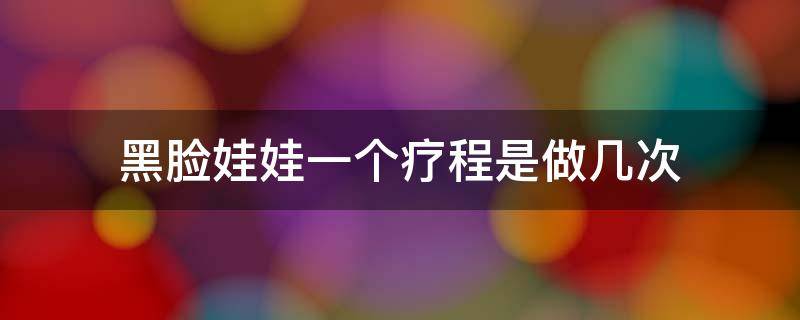 黑脸娃娃一个疗程是做几次（黑脸娃娃一个疗程是做几次啊）