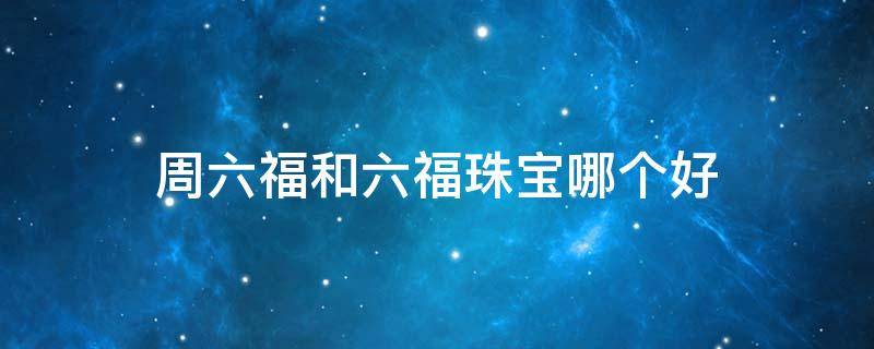 周六福和六福珠宝哪个好 周六福和六福珠宝哪一个好