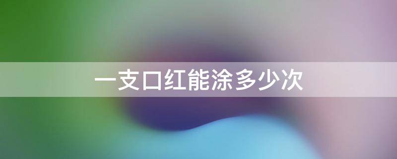 一支口红能涂多少次（一支口红涂多少次能用完）