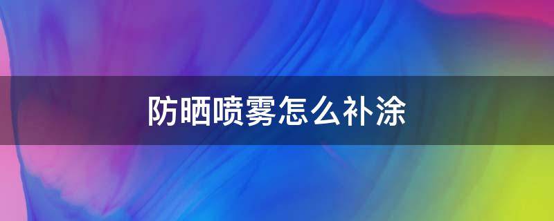 防晒喷雾怎么补涂（防晒喷雾补涂多久）