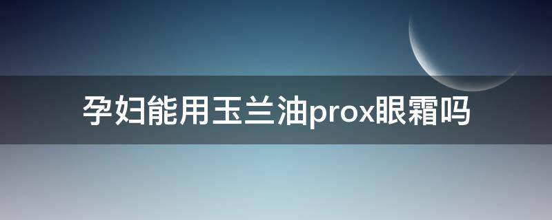 孕妇能用玉兰油prox眼霜吗（孕妇能用玉兰油prox眼霜吗知乎）