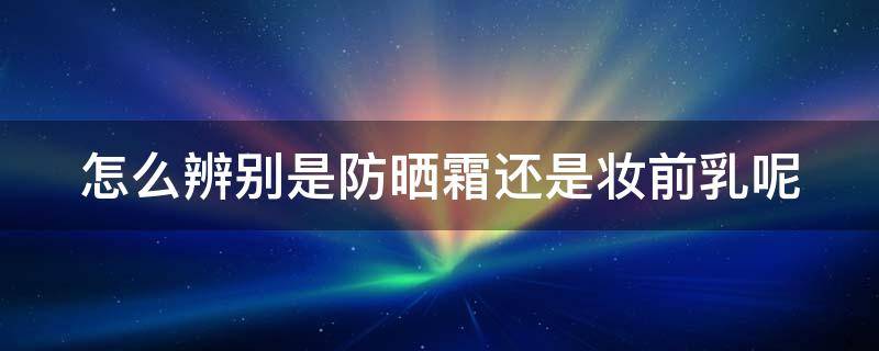 怎么辨别是防晒霜还是妆前乳呢 怎样分辨防晒霜是否防晒