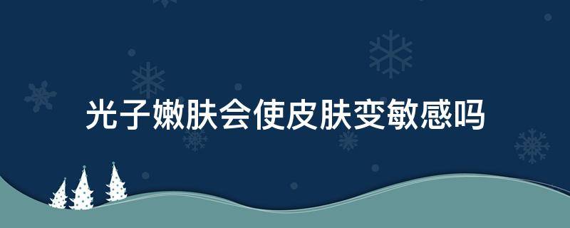 光子嫩肤会使皮肤变敏感吗（光子嫩肤会不会刺激皮肤）