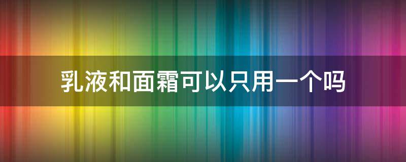 乳液和面霜可以只用一个吗（正确的护肤顺序七步）