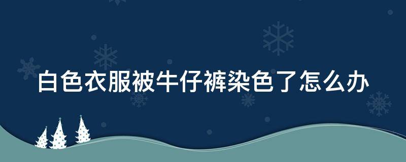 白色衣服被牛仔裤染色了怎么办（白色衣服被牛仔裤染色了怎么办,要怎么洗）