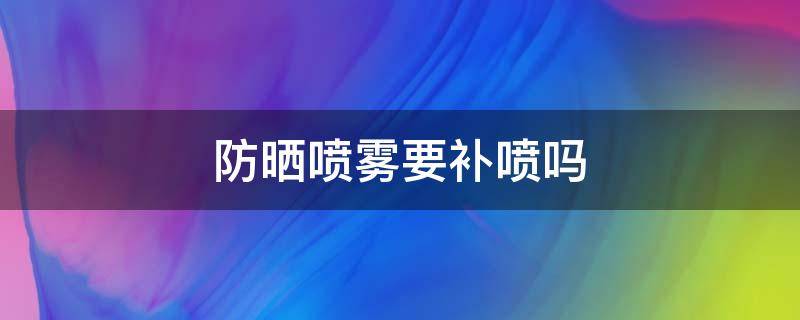 防晒喷雾要补喷吗 防晒喷雾要补喷吗女生