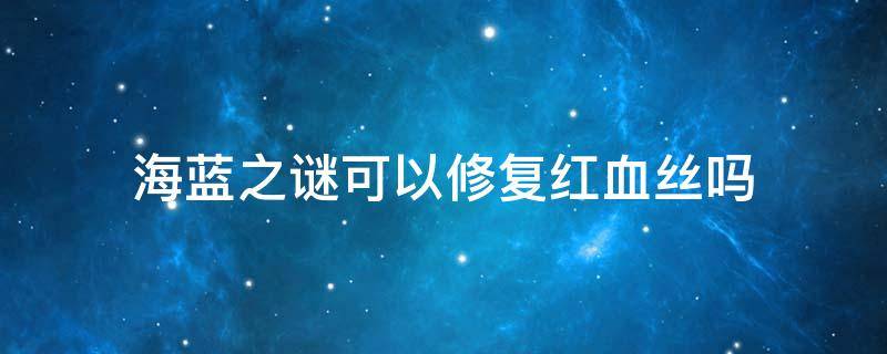 海蓝之谜可以修复红血丝吗 海蓝之谜可以修复激素依赖性皮炎红血丝肌肤吗