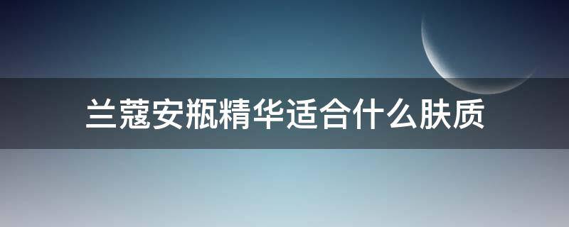 兰蔻安瓶精华适合什么肤质（兰蔻安瓶精华适合什么肤质使用）