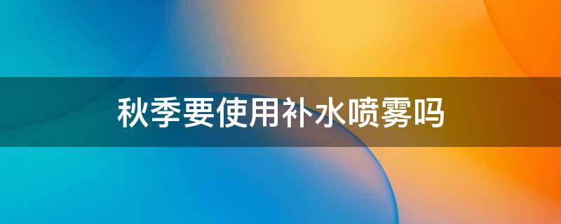 秋季要使用补水喷雾吗（秋季要使用补水喷雾吗为什么）