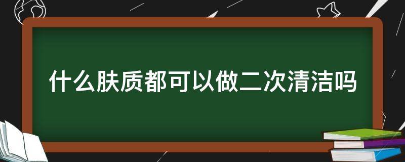 什么肤质都可以做二次清洁吗（二次清洁皮肤）