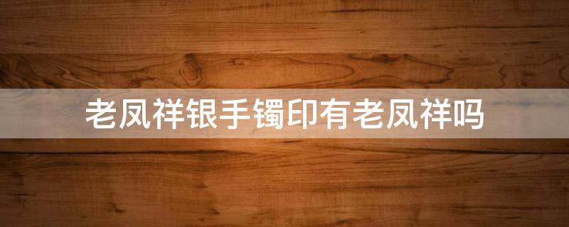 老凤祥银手镯印有老凤祥吗 老凤祥纯银手镯都刻有钢印吗