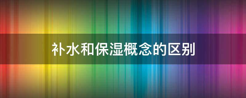 补水和保湿概念的区别（补水和保湿的区别是什么?）