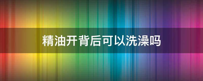 精油开背后可以洗澡吗 精油开背后能洗澡吗?