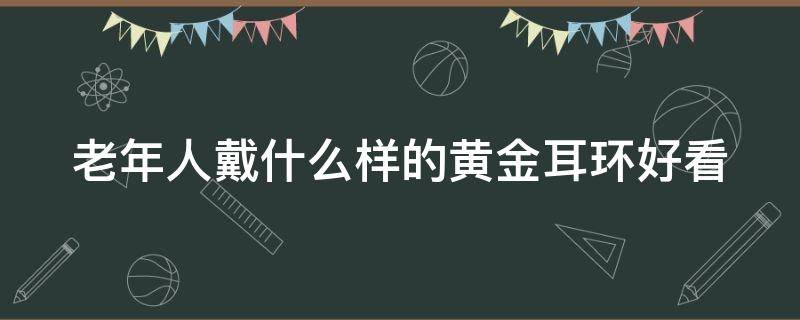 老年人戴什么样的黄金耳环好看 老年人戴什么样的黄金耳环好看一点