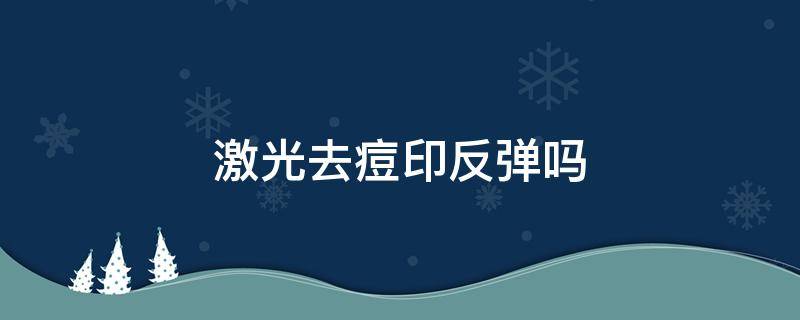 激光去痘印反弹吗（激光祛痘印会不会反弹）