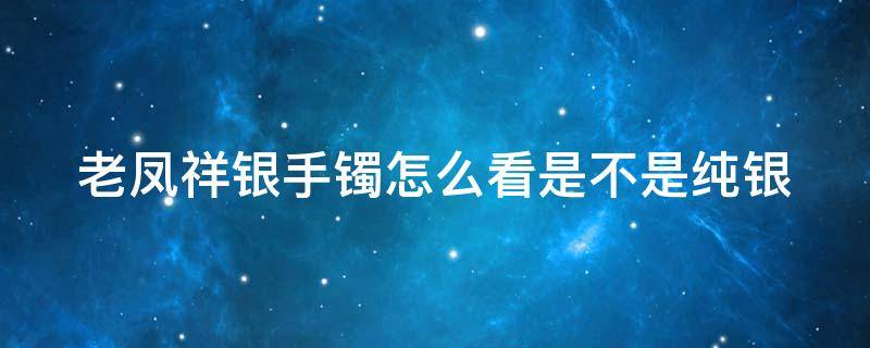 老凤祥银手镯怎么看是不是纯银 老凤祥足银手镯怎么看出是真的