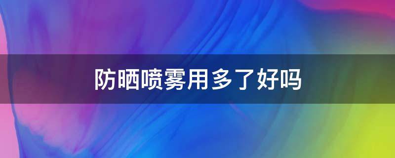 防晒喷雾用多了好吗（防晒喷雾喷多了会中毒吗）