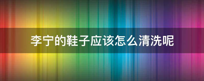 李宁的鞋子应该怎么清洗呢（李宁的鞋子应该怎么清洗呢图片）