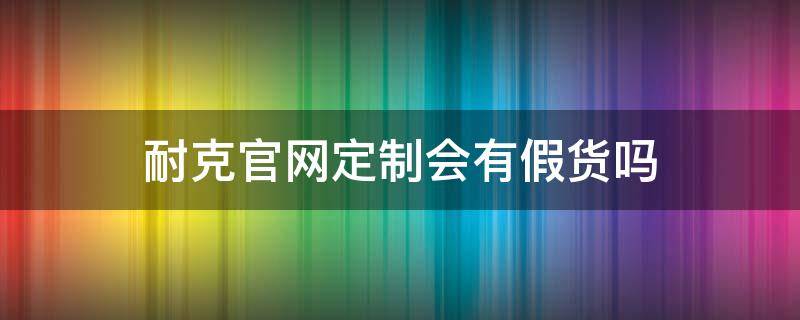 耐克官网定制会有假货吗 耐克官网定制能退货吗