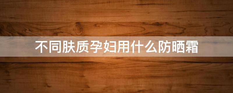 不同肤质孕妇用什么防晒霜（不同肤质孕妇用什么防晒霜比较好）