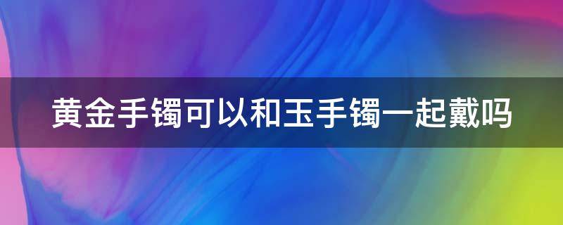 黄金手镯可以和玉手镯一起戴吗 黄金手镯可以和玉手镯一起戴吗0