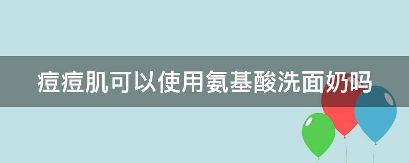 痘痘肌可以使用氨基酸洗面奶吗 长痘痘能用氨基酸洗面奶洗脸吗