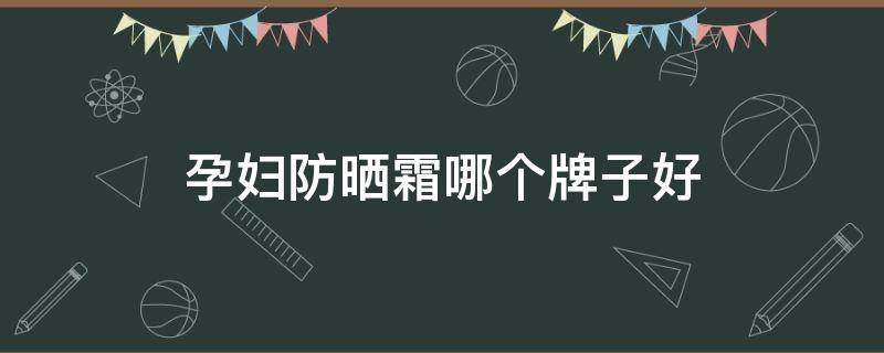 孕妇防晒霜哪个牌子好（孕妇防晒霜哪个牌子好安全）