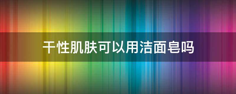 干性肌肤可以用洁面皂吗 干性肌肤可以用洁面皂吗知乎