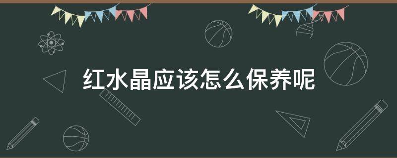 红水晶应该怎么保养呢（红水晶应该怎么保养呢视频）