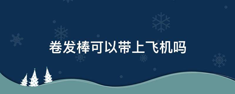 卷发棒可以带上飞机吗（吹风机可以带上飞机吗）