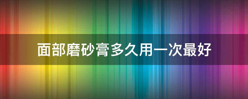 面部磨砂膏多久用一次最好 面部磨砂膏多久用一次最好呢