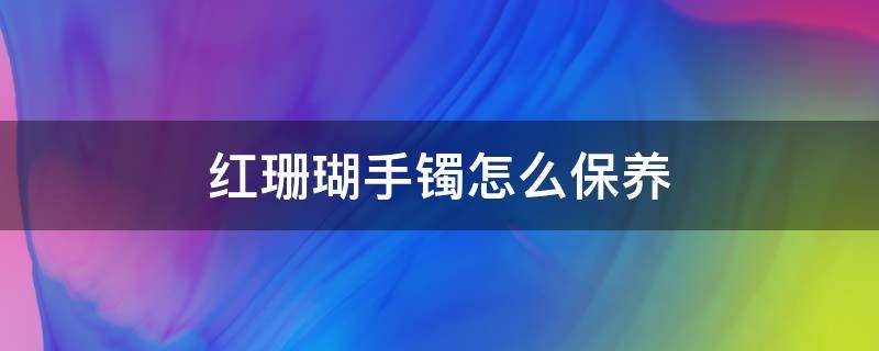 红珊瑚手镯怎么保养 红珊瑚手镯怎么保养才好