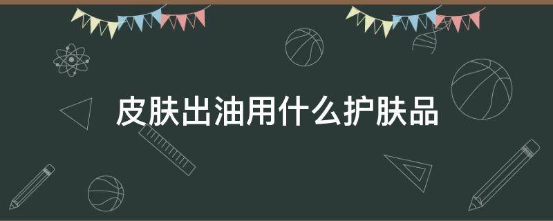 皮肤出油用什么护肤品 皮肤出油用什么护肤品改善