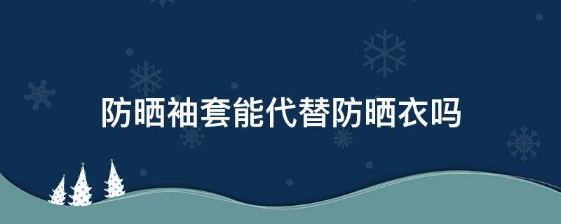 防晒袖套能代替防晒衣吗（防晒袖套能代替防晒衣吗图片）