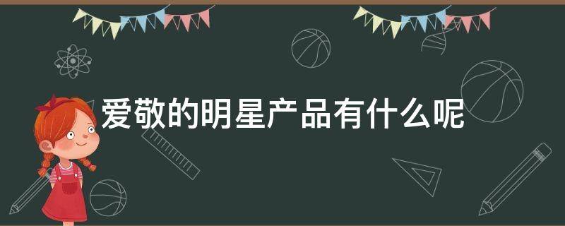 爱敬的明星产品有什么呢 爱敬的明星产品有什么呢知乎