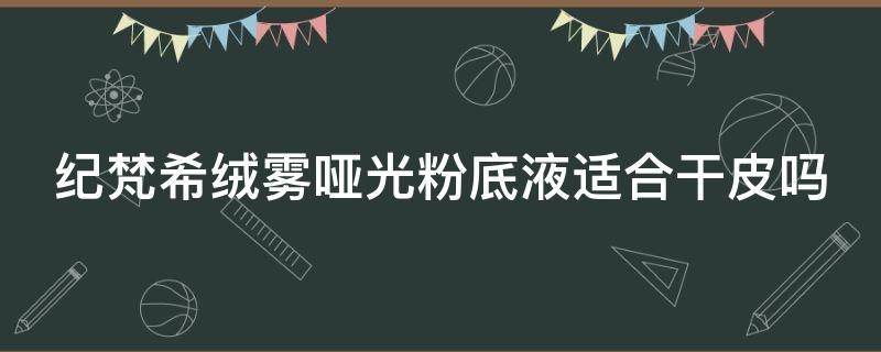 纪梵希绒雾哑光粉底液适合干皮吗 纪梵希 绒雾哑光