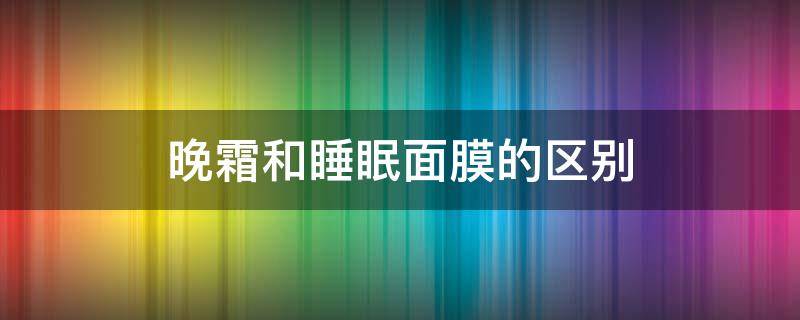 晚霜和睡眠面膜的区别（晚霜和睡眠面膜的区别图片）