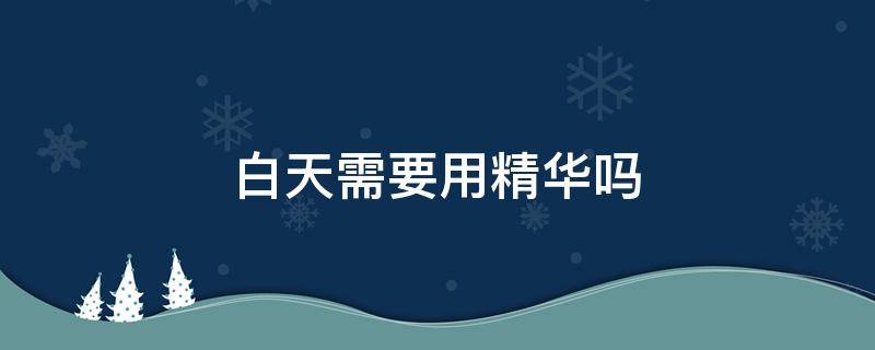 白天需要用精华吗（白天需要用精华液吗?）