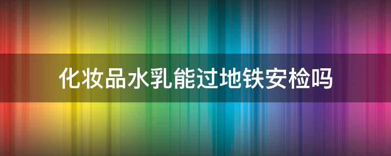 化妆品水乳能过地铁安检吗 化妆品水乳能带上地铁吗