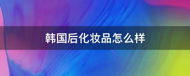 韩国后化妆品怎么样（韩国后化妆品怎么样辨别真假）