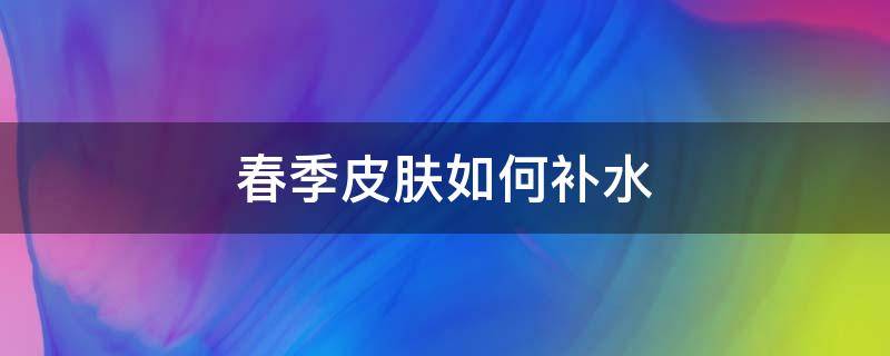 春季皮肤如何补水 春季皮肤如何补水保湿