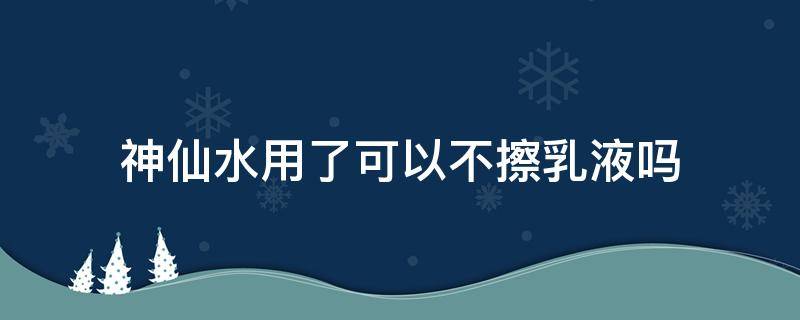 神仙水用了可以不擦乳液吗（神仙水用了还要用水乳吗）