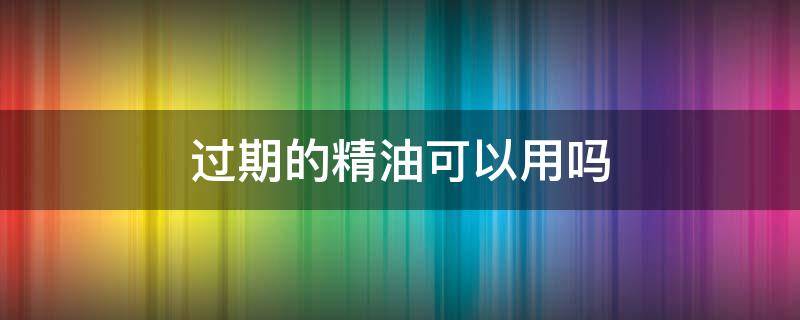 过期的精油可以用吗（过期的精油还能用吗 详解其四大常见好处）