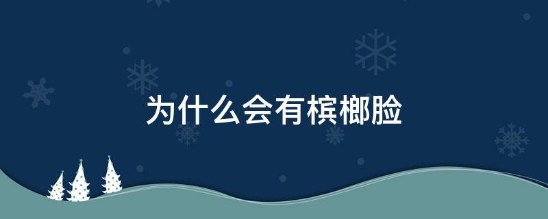 为什么会有槟榔脸（槟榔为什么会让人脸变大）