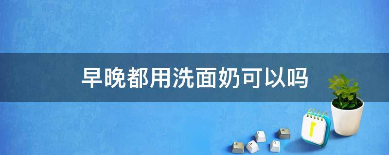 早晚都用洗面奶可以吗 早晚都用洗面奶可以吗女生