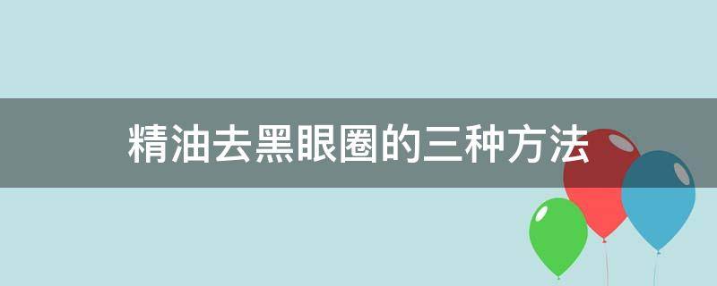 精油去黑眼圈的三种方法（精油去黑眼圈的三种方法图片）