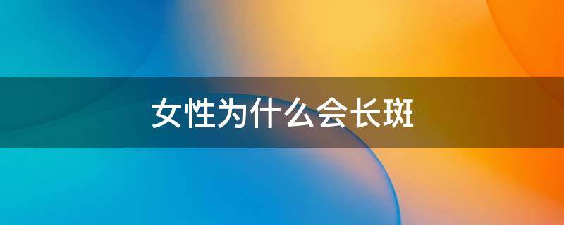 女性为什么会长斑 女人为什么会长斑都有哪些原因