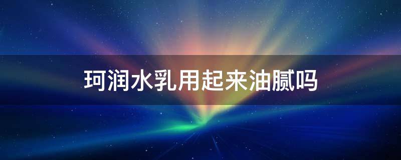 珂润水乳用起来油腻吗 珂润水乳用起来油腻吗知乎