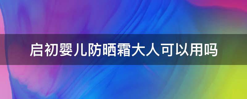 启初婴儿防晒霜大人可以用吗（启初婴儿防晒霜大人可以用吗）